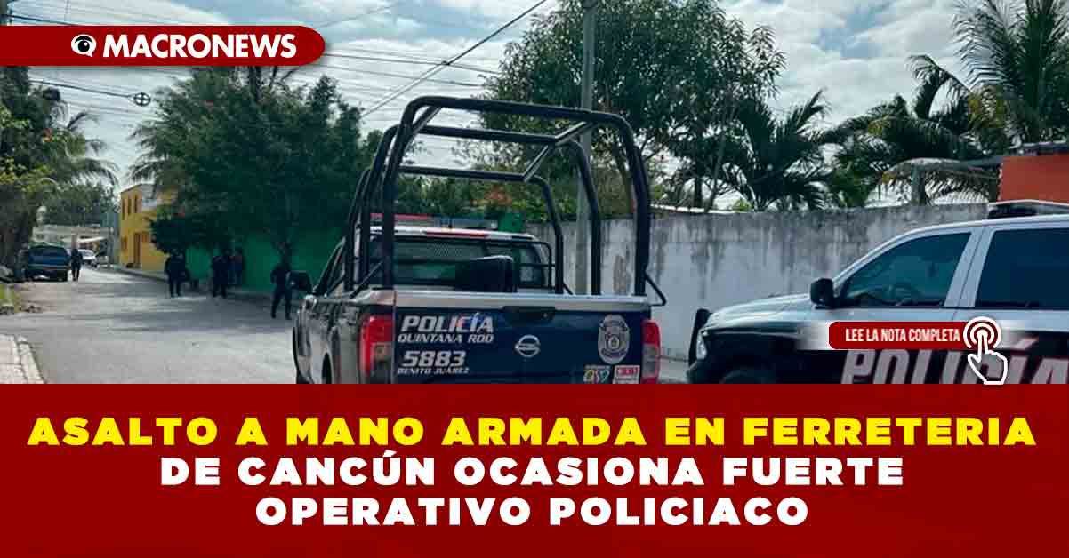 ASALTO A MANO ARMADA EN FERRETERIA DE CANCÚN OCASIONA FUERTE OPERATIVO