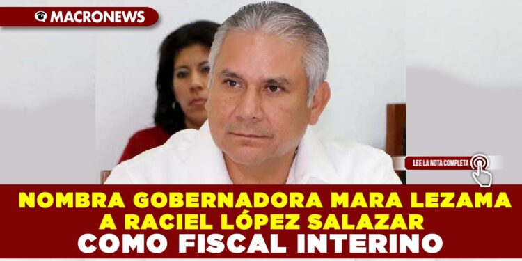 NOMBRA GOBERNADORA MARA LEZAMA A RACIEL LÓPEZ SALAZAR COMO FISCAL INTERINO