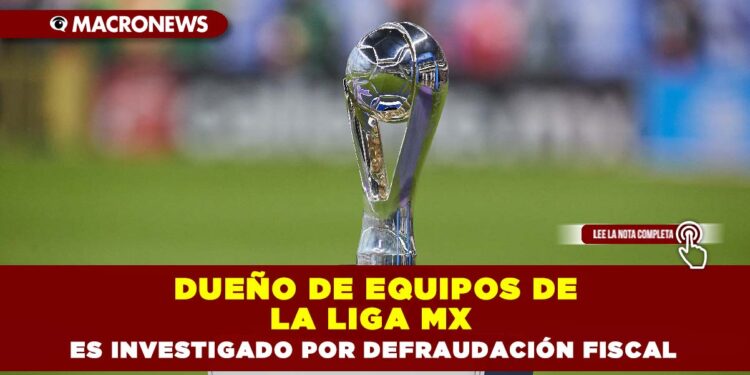 Dueño de equipos de la LIGA MX es investigado por defraudación fiscal
