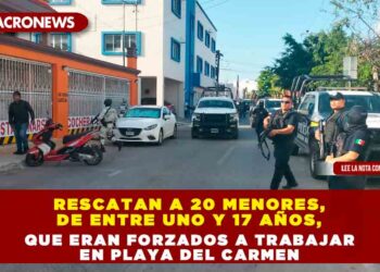 RESCATAN A 20 MENORES, DE ENTRE UNO Y 17 AÑOS, QUE ERAN FORZADOS A TRABAJAR EN PLAYA DEL CARMEN