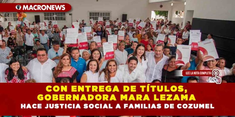 Con entrega de títulos,  Gobernadora Mara Lezama hace justicia social a familias de Cozumel