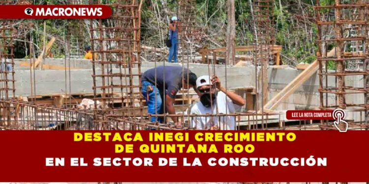 DESTACA INEGI CRECIMIENTO DE QUINTANA ROO EN EL SECTOR DE LA CONSTRUCCIÓN