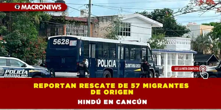 Reportan rescate de 57 migrantes de origen hindú en Cancún