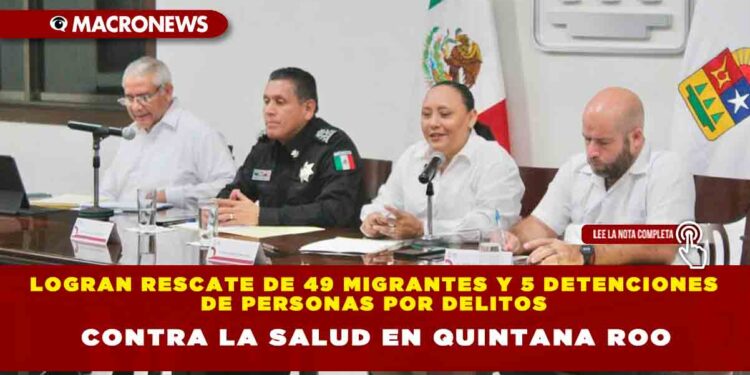 Logran rescate de 49 migrantes y cinco detenciones de personas por delitos contra la salud en Quintana Roo