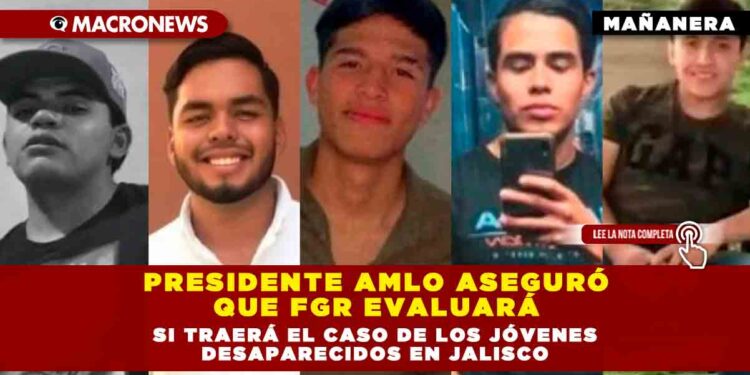 Presidente AMLO aseguró que FGR evaluará si traerá el caso de los jóvenes desaparecidos en Jalisco