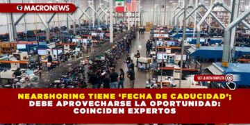 Nearshoring tiene ‘fecha de caducidad’; debe aprovecharse la oportunidad: coinciden expertos