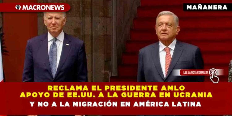 Reclama el Presidente AMLO apoyo de EE.UU. a la Guerra en Ucrania y no a la migración en América Latina