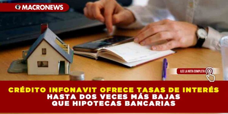 Crédito Infonavit ofrece tasas de interés hasta dos veces más bajas que hipotecas bancarias