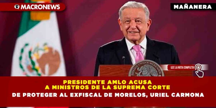 Presidente AMLO acusa a ministros de la Suprema Corte de Proteger al exfiscal de Morelos, Uriel Carmona
