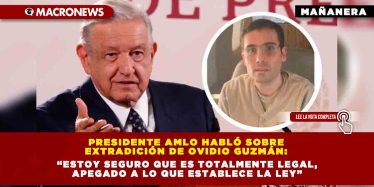 Presidente AMLO habló sobre extradición de Ovidio Guzmán: “Estoy seguro que es totalmente legal, apegado a lo que establece la ley”.