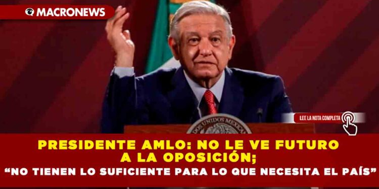 Presidente AMLO: no le ve futuro a la oposición; “no tienen lo suficiente para lo que necesita el país”