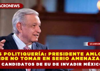 Es politiquería: Presidente AMLO pide no tomar en serio amenazas de candidatos de EU de invadir México
