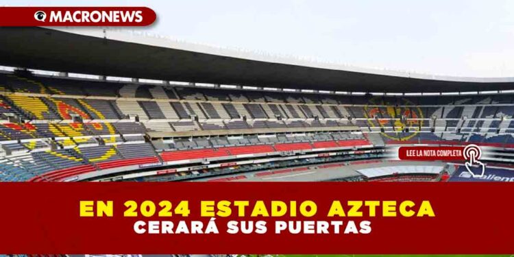 EN 2024 ESTADIO AZTECA CERRARÁ SUS PUERTAS
