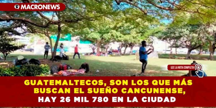 Guatemaltecos, son los que más buscan el sueño cancunense, hay 26 mil 780 en la ciudad