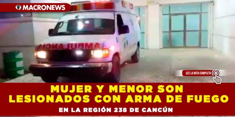 Mujer y menor son lesionados con arma de fuego en la región 238 de Cancún