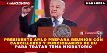 Presidente AMLO prepara reunión con cancilleres y funcionarios de EU para tratar tema migratorio