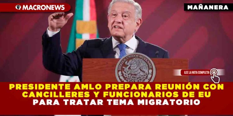 Presidente AMLO prepara reunión con cancilleres y funcionarios de EU para tratar tema migratorio