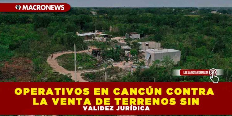 OPERATIVOS EN CANCÚN CONTRA LA VENTA DE TERRENOS SIN VALIDEZ JURÍDICA