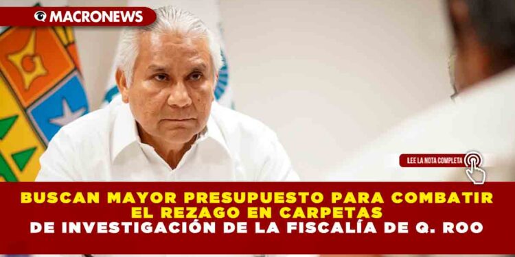 BUSCAN MAYOR PRESUPUESTO PARA COMBATIR EL REZAGO EN CARPETAS DE INVESTIGACIÓN DE LA FISCALÍA DE Q. ROO 