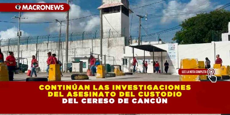 CONTINÚAN LAS INVESTIGACIONES DEL ASESINATO DEL CUSTODIO DEL CERESO DE CANCÚN