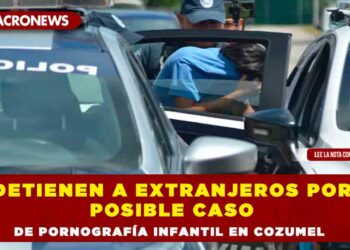 Detienen a extranjeros por posible caso de pornografía infantil en Cozumel