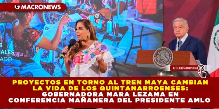 Proyectos en torno al Tren Maya cambian la vida de los quintanarroenses: Gobernadora Mara Lezama en Conferencia Mañanera del Presidente AMLO