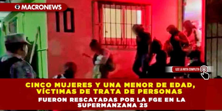 CINCO MUJERES Y UNA MENOR DE EDAD, VÍCTIMAS DE TRATA DE PERSONAS FUERON RESCATADAS POR LA FGE EN LA SUPERMANZANA 25