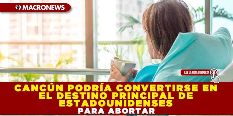 CANCÚN PODRÍA CONVERTIRSE EN EL DESTINO PRINCIPAL DE ESTADOUNIDENSES PARA ABORTAR