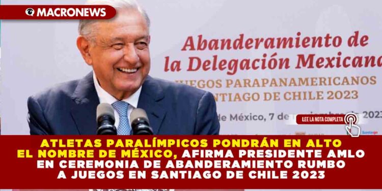 Atletas paralímpicos pondrán en alto el nombre de México, afirma presidente AMLO en ceremonia de abanderamiento rumbo a juegos en Santiago de Chile 2023