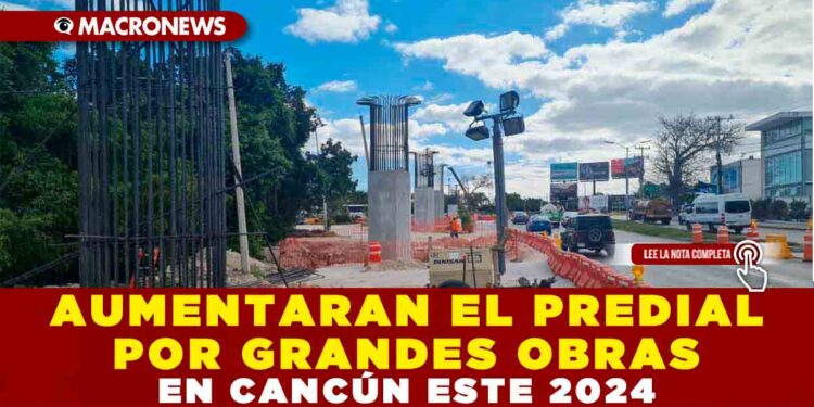 AUMENTARAN EL PREDIAL POR GRANDES OBRAS EN CANCÚN ESTE 2024