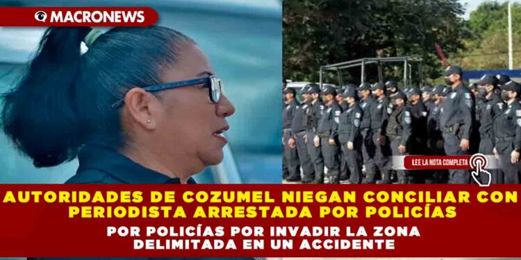 Autoridades de Cozumel niegan conciliar con periodista arrestada por policías por invadir la zona delimitada en un accidente