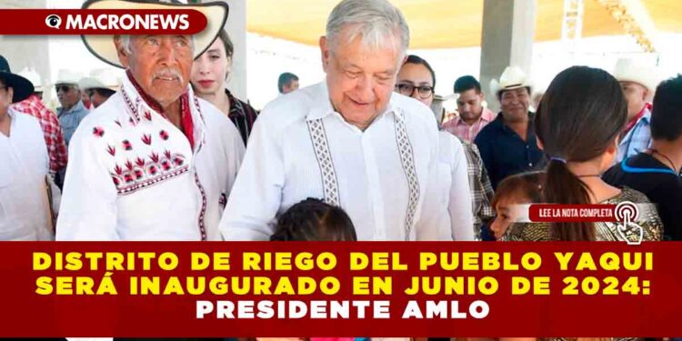 Distrito de riego del pueblo yaqui será inaugurado en junio de 2024: Presidente AMLO