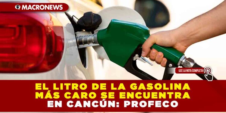 EL LITRO DE LA GASOLINA MÁS CARO SE ENCUENTRA EN CANCÚN: PROFECO
