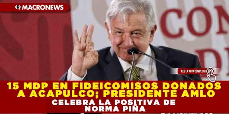 15 MDP EN FIDEICOMISOS DONADOS A ACAPULCO; PRESIDENTE AMLO CELEBRA LA POSITIVA DE NORMA PIÑA