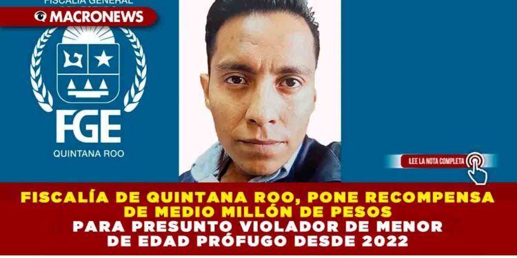 Fiscalía de Quintana Roo, pone recompensa de medio millón de pesos para presunto violador de menor de edad prófugo desde 2022