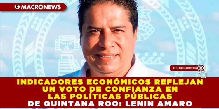 Indicadores económicos reflejan un voto de confianza en las políticas públicas de Quintana Roo: Lenin Amaro