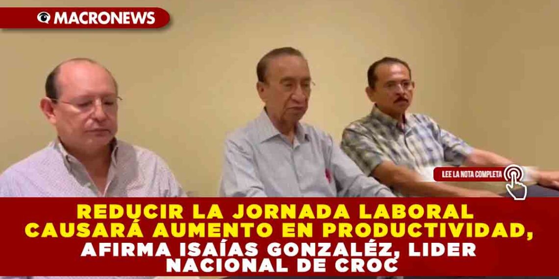 REDUCIR LA JORNADA LABORAL CAUSARÁ AUMENTO EN PRODUCTIVIDAD, AFIRMA ISAÍAS GONZALÉZ, LIDER NACIONAL DE CROC