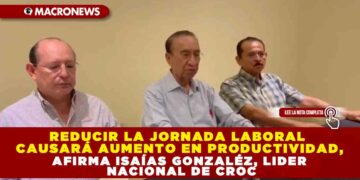 REDUCIR LA JORNADA LABORAL CAUSARÁ AUMENTO EN PRODUCTIVIDAD, AFIRMA ISAÍAS GONZALÉZ, LIDER NACIONAL DE CROC