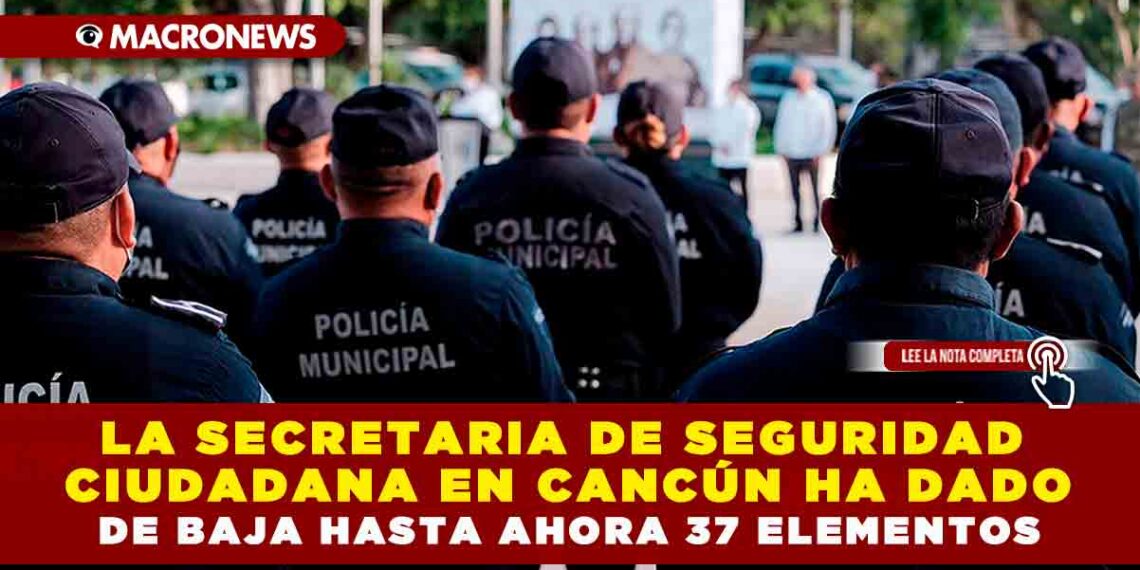 La Secretaria de Seguridad Ciudadana en Cancún ha dado de baja hasta ahora 37 elementos