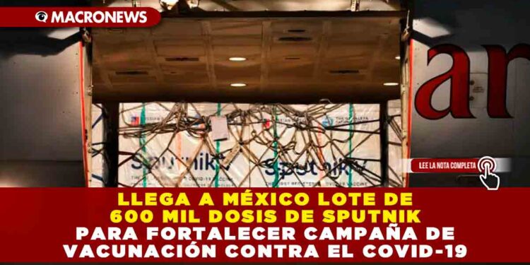 Llega a México lote de 600 mil dosis de Sputnik para fortalecer campaña de vacunación contra el Covid-19