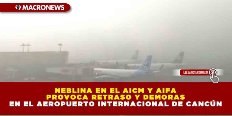 NEBLINA EN EL AICM Y AIFA PROVOCA RETRASO Y DEMORAS EN EL AEROPUERTO INTERNACIONAL DE CANCÚN