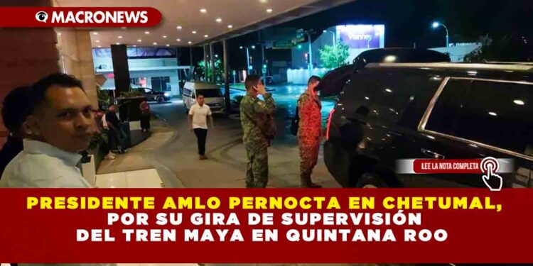 Presidente AMLO pernocta en Chetumal, por su gira de supervisión del Tren Maya en Quintana Roo