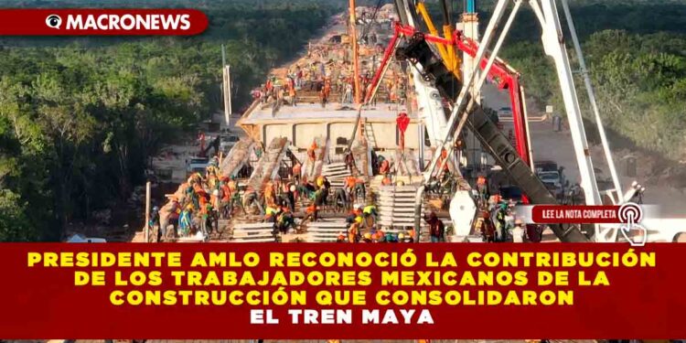 Presidente AMLO reconoció la contribución de los trabajadores mexicanos de la construcción que consolidaron el Tren Maya