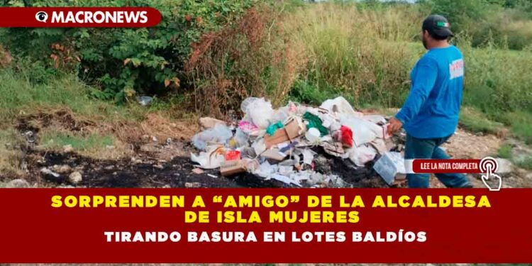 SORPRENDEN A “AMIGO” DE LA ALCALDESA DE ISLA MUJERES TIRANDO BASURA EN LOTES BALDÍOS