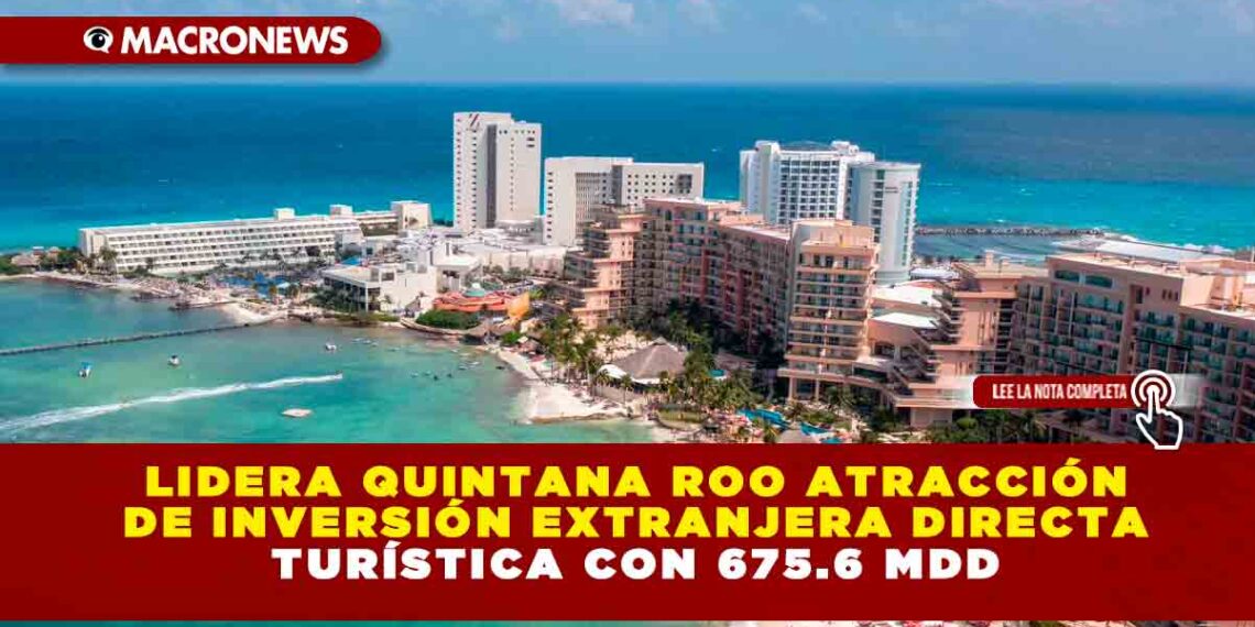 Lidera Quintana Roo atracción de Inversión Extranjera Directa Turística con 675.6 mdd