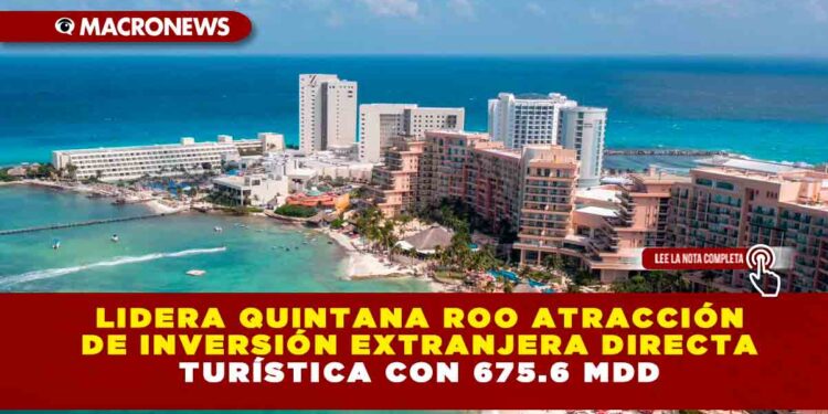 Lidera Quintana Roo atracción de Inversión Extranjera Directa Turística con 675.6 mdd