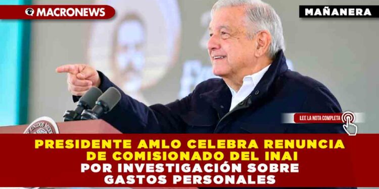 Presidente AMLO celebra renuncia de comisionado del INAI por investigación sobre Gastos Personales