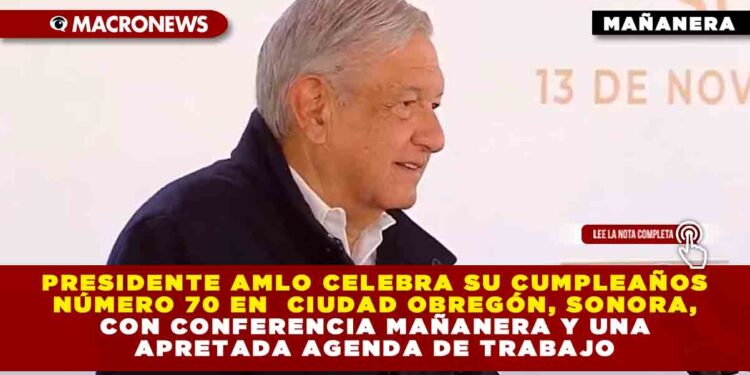 Presidente AMLO celebra su cumpleaños número 70 en Ciudad Obregón, Sonora, con Conferencia Mañanera y una apretada agenda de trabajo