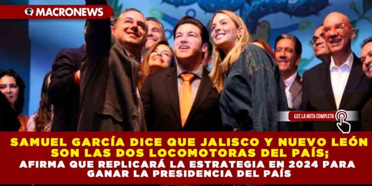 Samuel García dice que Jalisco y Nuevo León son las dos locomotoras del país; afirma que replicará la estrategia en 2024 para ganar la presidencia del País
