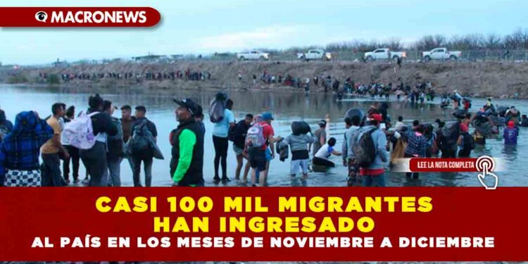 CASI 100 MIL MIGRANTES HAN INGRESADO AL PAÍS EN LOS MESES DE NOVIEMBRE A DICIEMBRE